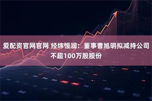 爱配资官网官网 经纬恒润：董事曹旭明拟减持公司不超100万股股份