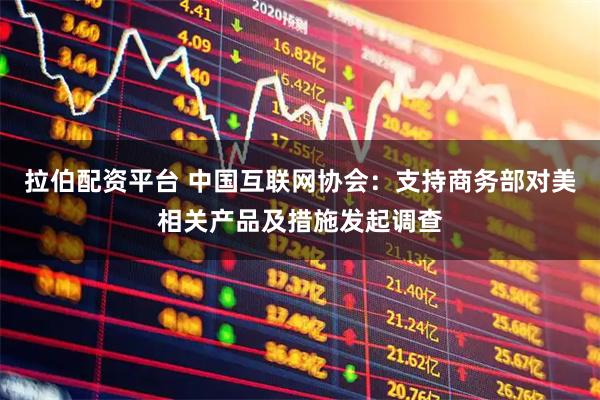 拉伯配资平台 中国互联网协会：支持商务部对美相关产品及措施发起调查