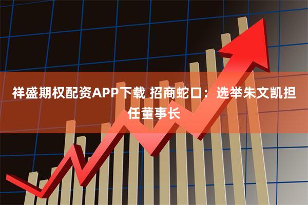 祥盛期权配资APP下载 招商蛇口：选举朱文凯担任董事长