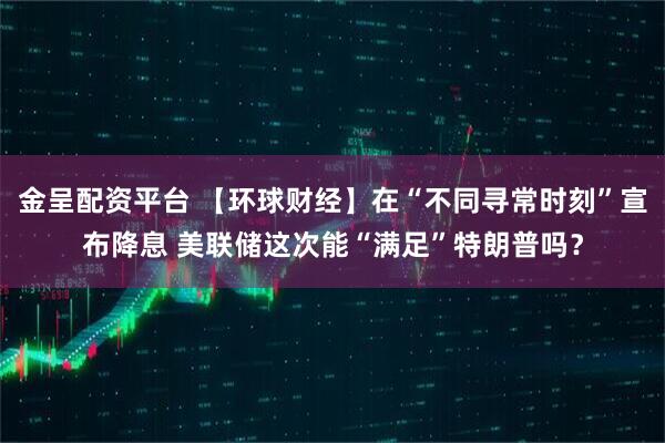 金呈配资平台 【环球财经】在“不同寻常时刻”宣布降息 美联储这次能“满足”特朗普吗？