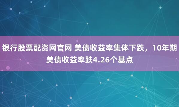 银行股票配资网官网 美债收益率集体下跌，10年期美债收益率跌4.26个基点