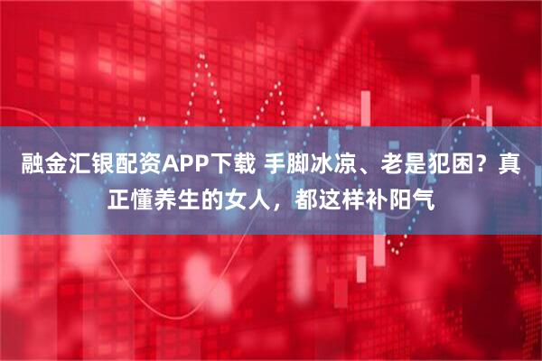 融金汇银配资APP下载 手脚冰凉、老是犯困？真正懂养生的女人，都这样补阳气