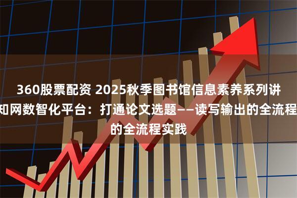 360股票配资 2025秋季图书馆信息素养系列讲座 | 知网数智化平台：打通论文选题——读写输出的全流程实践