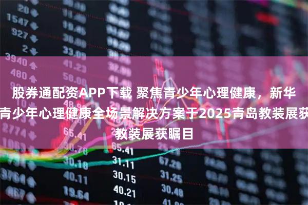 股券通配资APP下载 聚焦青少年心理健康，新华爱聆青少年心理健康全场景解决方案于2025青岛教装展获瞩目