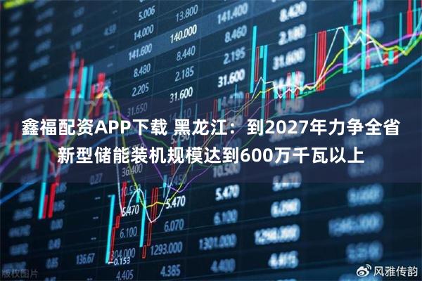鑫福配资APP下载 黑龙江：到2027年力争全省新型储能装机规模达到600万千瓦以上