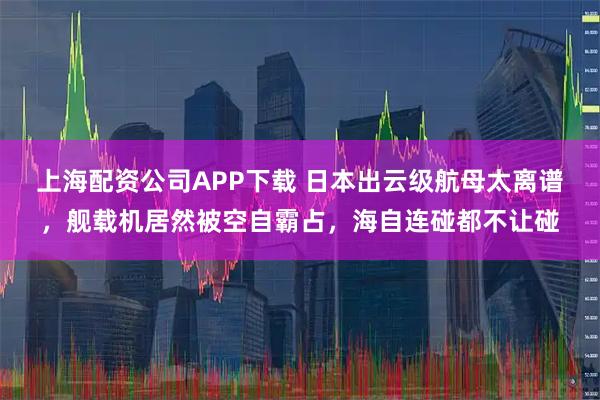 上海配资公司APP下载 日本出云级航母太离谱,舰载机居然被空自霸占,海自连碰都不让碰