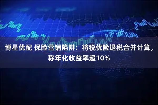 博星优配 保险营销陷阱：将税优险退税合并计算，称年化收益率超10%