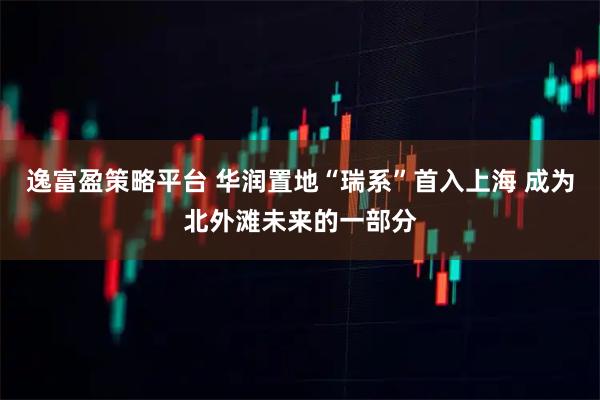 逸富盈策略平台 华润置地“瑞系”首入上海 成为北外滩未来的一部分