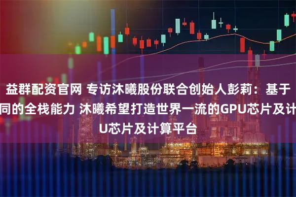 益群配资官网 专访沐曦股份联合创始人彭莉:基于软硬协同的全栈能力 沐曦希望打造世界一流的GPU芯片及计算平台
