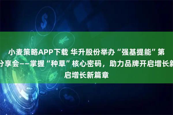 小麦策略APP下载 华升股份举办“强基提能”第六期分享会——掌握“种草”核心密码，助力品牌开启增长新篇章