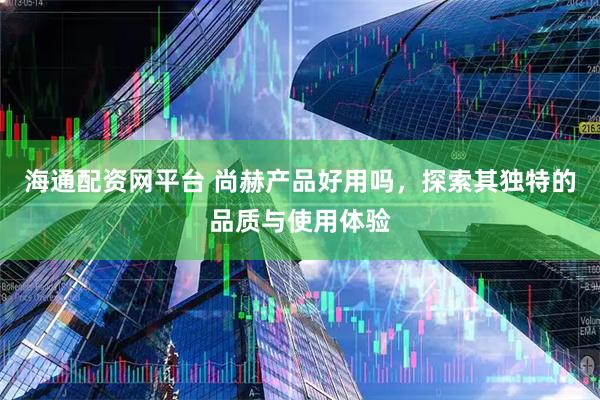 海通配资网平台 尚赫产品好用吗，探索其独特的品质与使用体验