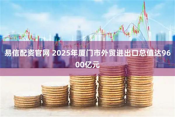 易信配资官网 2025年厦门市外贸进出口总值达9600亿元