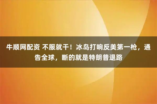 牛顺网配资 不服就干！冰岛打响反美第一枪，通告全球，断的就是特朗普退路