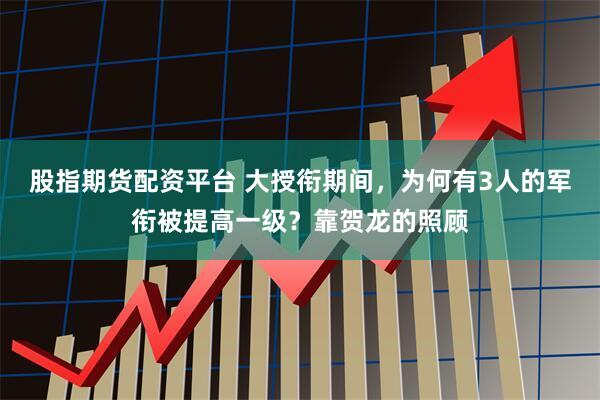 股指期货配资平台 大授衔期间，为何有3人的军衔被提高一级？靠贺龙的照顾