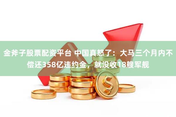 金斧子股票配资平台 中国真怒了：大马三个月内不偿还358亿违约金，就没收18艘军舰