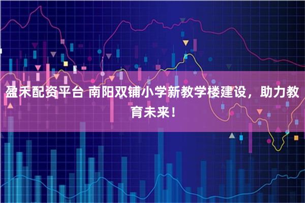 盈禾配资平台 南阳双铺小学新教学楼建设，助力教育未来！