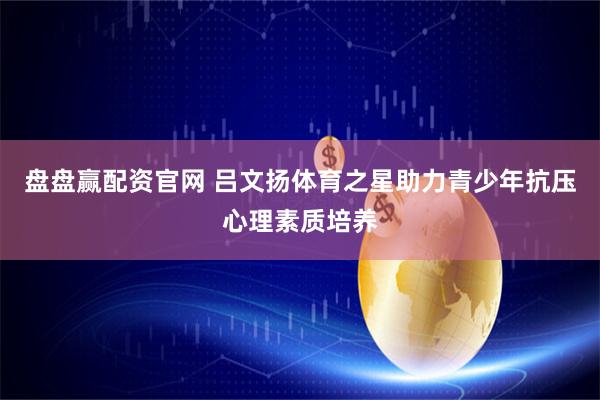 盘盘赢配资官网 吕文扬体育之星助力青少年抗压心理素质培养