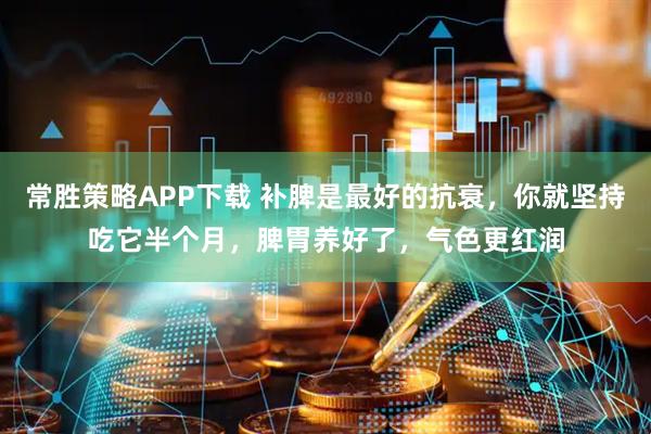 常胜策略APP下载 补脾是最好的抗衰，你就坚持吃它半个月，脾胃养好了，气色更红润