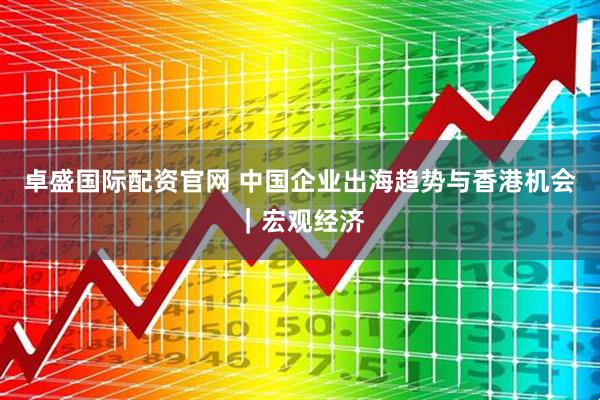 卓盛国际配资官网 中国企业出海趋势与香港机会｜宏观经济
