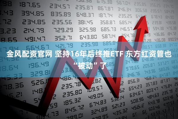 金风配资官网 坚持16年后终推ETF 东方红资管也“被动”了