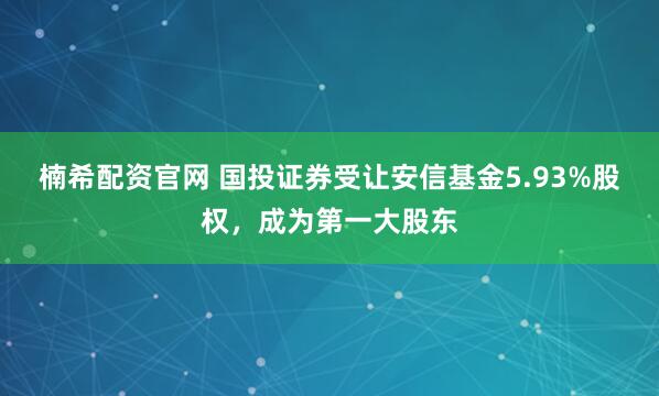楠希配资官网 国投证券受让安信基金5.93%股权，成为第一大股东