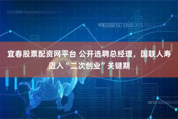 宜春股票配资网平台 公开选聘总经理，国联人寿迈入“二次创业”关键期