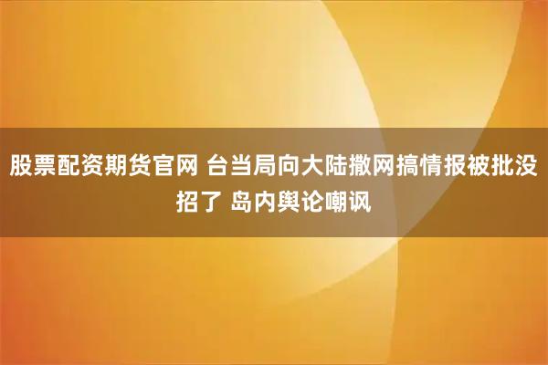 股票配资期货官网 台当局向大陆撒网搞情报被批没招了 岛内舆论嘲讽