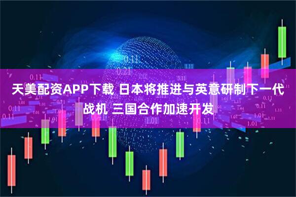 天美配资APP下载 日本将推进与英意研制下一代战机 三国合作加速开发