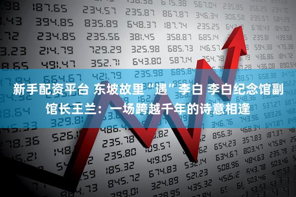 新手配资平台 东坡故里“遇”李白 李白纪念馆副馆长王兰：一场跨越千年的诗意相逢