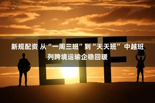 新规配资 从“一周三班”到“天天班” 中越班列跨境运输企稳回暖