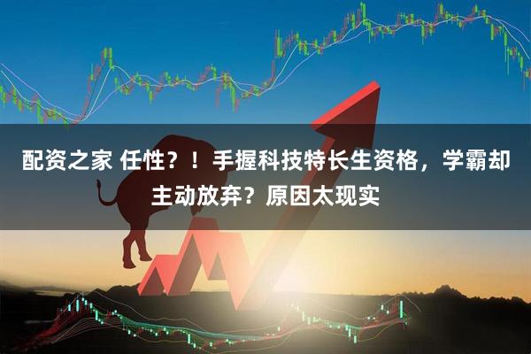配资之家 任性？！手握科技特长生资格，学霸却主动放弃？原因太现实