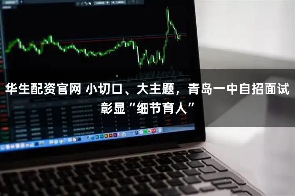 华生配资官网 小切口、大主题，青岛一中自招面试彰显“细节育人”